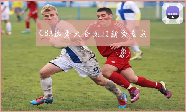 CBA选秀大会热门新秀盘点