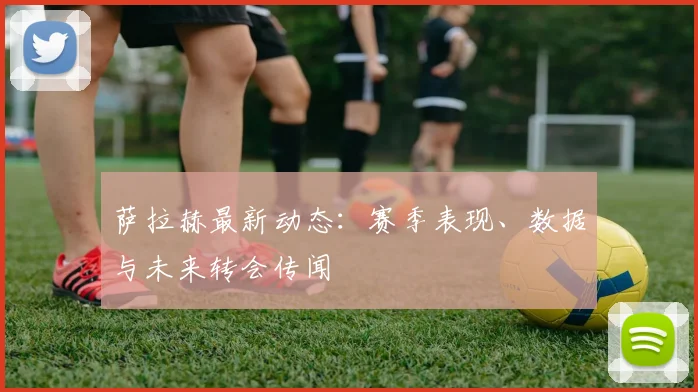 萨拉赫最新动态：赛季表现、数据与未来转会传闻
