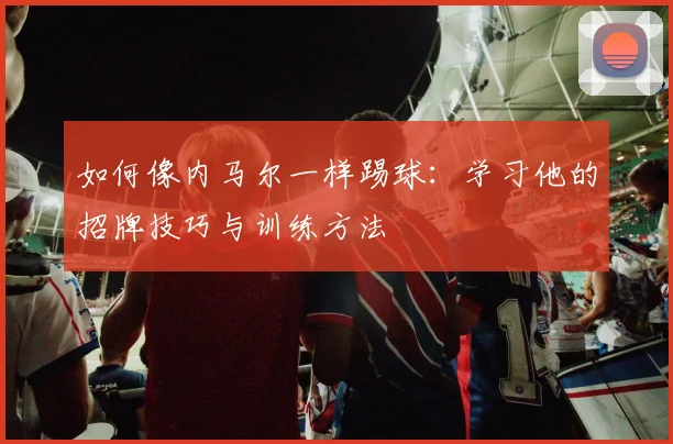 如何像内马尔一样踢球：学习他的招牌技巧与训练方法
