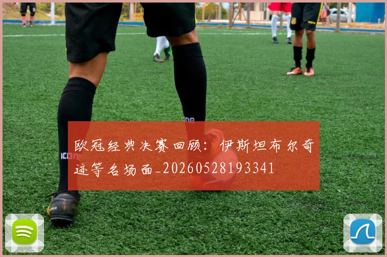 欧冠经典决赛回顾:伊斯坦布尔奇迹等名场面_20260528193341