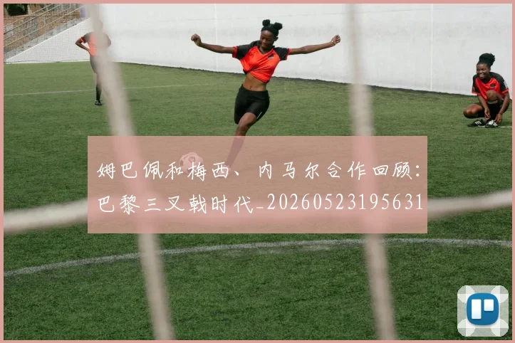 姆巴佩和梅西、内马尔合作回顾：巴黎三叉戟时代_20260523195631