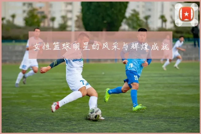 女性篮球明星的风采与辉煌成就