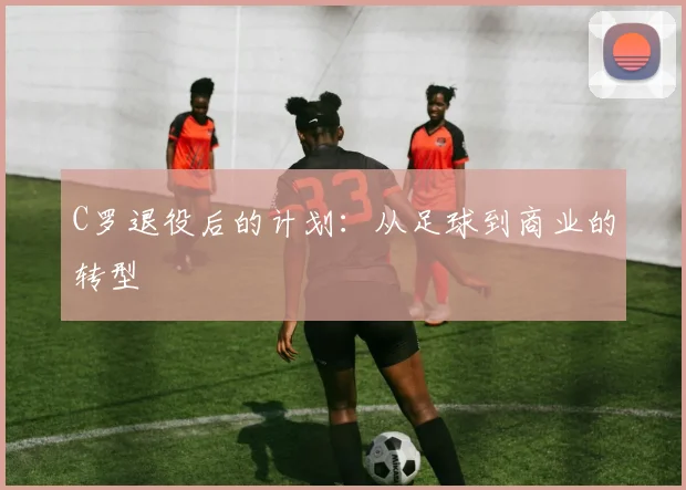 C罗退役后的计划:从足球到商业的转型