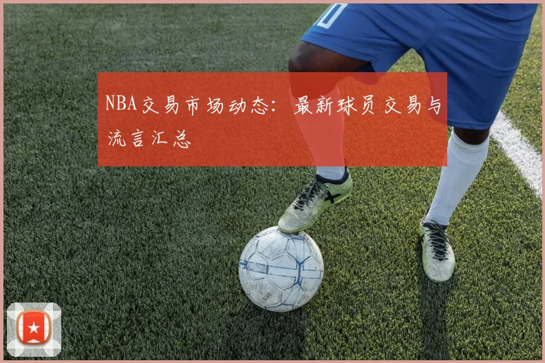 NBA交易市场动态：最新球员交易与流言汇总