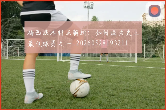 梅西技术特点解析：如何成为史上最佳球员之一_20260528193211