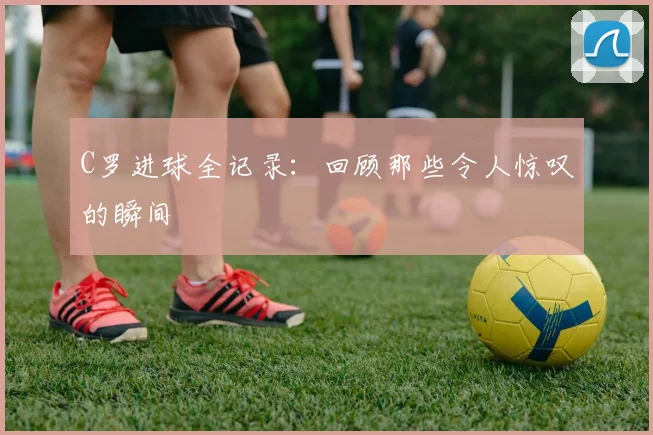 C罗进球全记录:回顾那些令人惊叹的瞬间