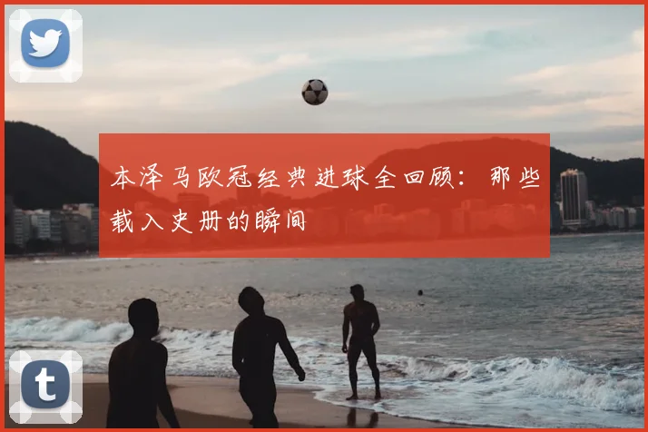 本泽马欧冠经典进球全回顾:那些载入史册的瞬间