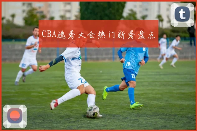CBA选秀大会热门新秀盘点