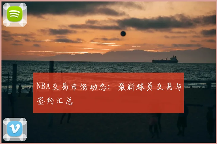 NBA交易市场动态：最新球员交易与签约汇总