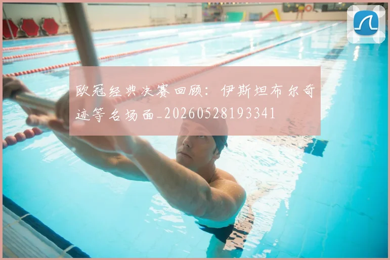 欧冠经典决赛回顾:伊斯坦布尔奇迹等名场面_20260528193341