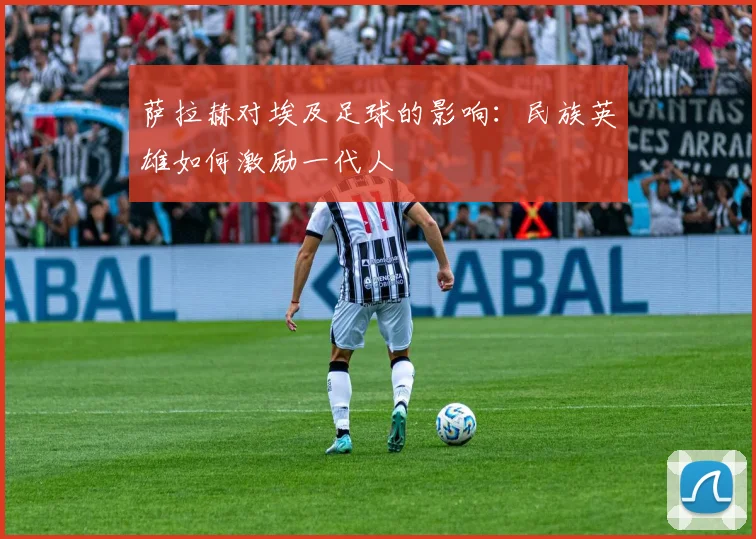 萨拉赫对埃及足球的影响:民族英雄如何激励一代人