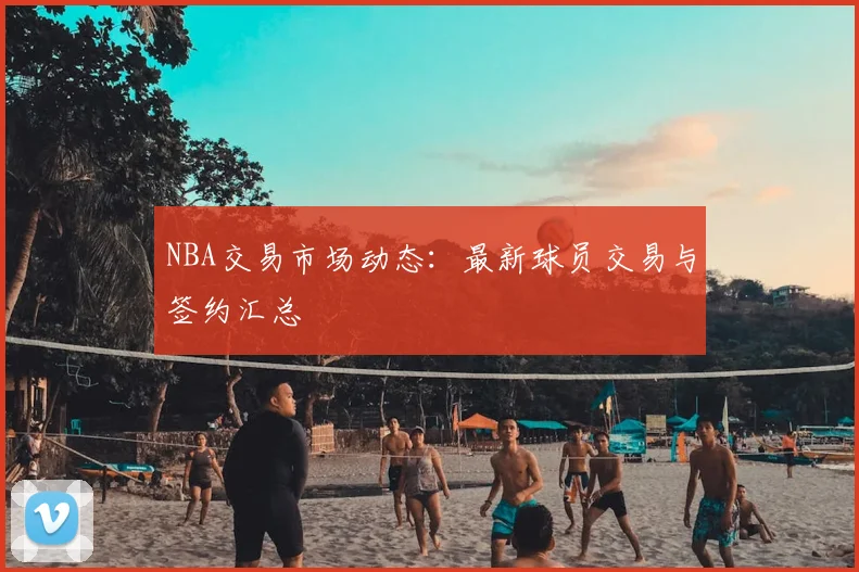 NBA交易市场动态:最新球员交易与签约汇总