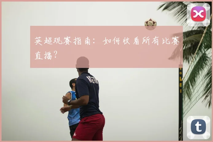 英超观赛指南:如何收看所有比赛直播?