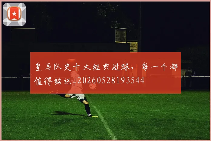 皇马队史十大经典进球，每一个都值得铭记_20260528193544