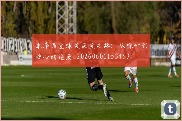 本泽马金球奖获奖之路：从绿叶到核心的逆袭_20260606153453