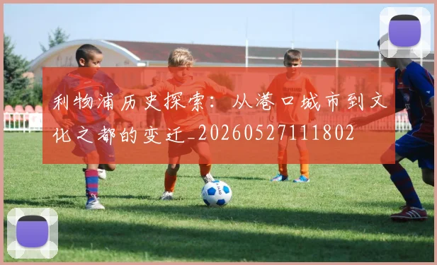 利物浦历史探索:从港口城市到文化之都的变迁_20260527111802