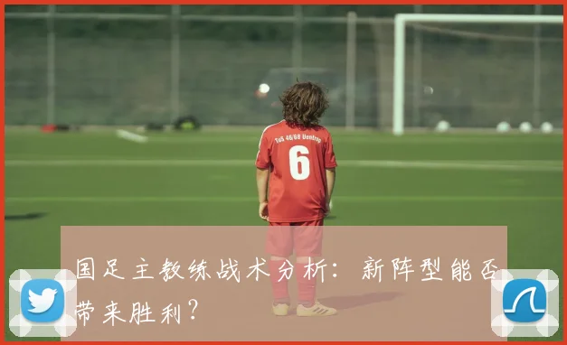 国足主教练战术分析:新阵型能否带来胜利?